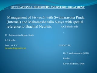 OCCUPATIONAL DISORDERS AYURVEDIC TREATMENT 
Management of Viswachi with Swalparasona Pinda 
(Internal) and Mahamasha taila Nasya with special 
reference to Brachial Neuritis. A C l i nical study 
Dr . Rajimunnisa Begam .Shaik 
P.G Scholar. 
, 
Dept . of K.C. GUIDED BY, 
dr.razia.sk@gmail.com 
Dr. E. Venkateswarlu (M.D) 
Reader. 
Kaya Chikitsa P.G Dept 
 