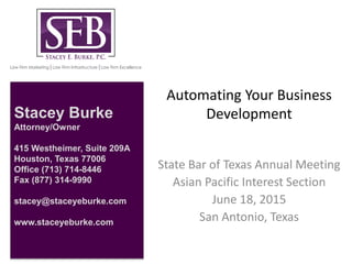 Automating Your Business
Development
State Bar of Texas Annual Meeting
Asian Pacific Interest Section
June 18, 2015
San Antonio, Texas
Stacey Burke
Attorney/Owner
415 Westheimer, Suite 209A
Houston, Texas 77006
Office (713) 714-8446
Fax (877) 314-9990
stacey@staceyeburke.com
www.staceyeburke.com
 