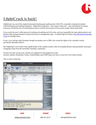 L0phtCrack is back!
L0phtCrack was one of the original and greatest hacking and auditing tools of the 90’s, essentially creating the modern
LM/NTLM password auditing landscape. L0pht Heavy Industries – the creators of the tool – were instrumental in raising
awareness of both the ease of cracking passwords as well the obviousness of how poorly people choose passwords.

It was easily the most visible password cracking and auditing tool of its time, and was responsible for many administrators and
hackers alike raising awareness of password issues to management-types. It ranked high on Fyodors Top 100 Network Security
Tools list multiple times.

It was a very sad day when Symantec bought out atstake.com in 2004, who owned the rights to the venerable cracker
and shortly thereafter killed it.

But L0phtcrack is now back in the capable hands of the original creators, after an extended absence and presumably much pain
wrangling it back from the monolithic Symantec corporation.

Version 6.0 came out last year, and the new updated 6.0.10a dropped last week.
Security Admins, Penetration Testers, Script Kiddies and CISSP types now have a sweet new tool in their arsenal.

This is what it looks like




                         WEB                            PHONE                            EMAIL

                 WWW.REDSPIN.COM                     800-721-9177                 INFO@REDSPIN.COM
 