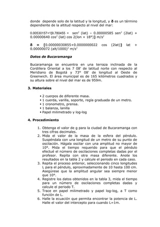 donde depende solo de la latitud y la longitud, y δ es un término
dependiente de la altitud respecto al nivel del mar:
=9.780455]1+0.00530157 sen2
(lat) – 0.00000585 sen2
(2lat) +
0.00000640 cos2
(lat) cos 2(lon + 18°)] m/s2
δ = [0.00000030855+0.0000000022 cos (2lat)] lat +
0.00000072 (alt/1000)2
m/s2
Datos de Bucaramanga
Bucaramanga se encuentra en una terraza inclinada de la
Cordillera Oriental a los 7 08' de latitud norte con respecto al
Meridiano de Bogotá y 73° 08' de longitud al Oeste de
Greenwich. El área municipal es de 165 kilómetros cuadrados y
su altura sobre el nivel del mar es de 959m.
3. Materiales
 2 cuerpos de diferente masa.
 1 cuerda, varilla, soporte, regla graduada de un metro.
 1 cronometro, prensa.
 1 balanza, lanilla
 Papel milimetrado y log-log
4. Procedimiento
1. Obtenga el valor de g para la ciudad de Bucaramanga con
tres cifras decimales.
2. Mida el valor de la masa de la esfera del péndulo.
Suspéndala con una longitud de un metro de su punto de
oscilación. Hágala oscilar con una amplitud no mayor de
10°. Mida el tiempo requerido para que el péndulo
efectué el número de oscilaciones completas dadas por el
profesor. Repita con otra masa diferente. Anote los
resultados en la tabla 2 y calcule el periodo en cada caso.
3. Repita el proceso anterior, seleccionando cinco longitudes
L para el péndulo, aproximadamente de 10 hasta 100 cm.
Asegúrese que la amplitud angular sea siempre menor
que 10°.
4. Registre los datos obtenidos en la tabla 3, mida el tiempo
para un número de oscilaciones completas dadas y
calcule el periodo T.
5. Trace en papel milimetrado y papel log-log, a T como
función de L.
6. Halle la ecuación que permita encontrar la potencia de L.
Halle el valor del intercepto para cuando L=1m.
 
