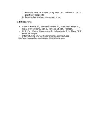 7. Formule una o varias preguntas en referencia de la
practica y responda
8. Enuncie las posibles causas del error.
5. Bibliografía
 SEARS, Fancis W., Zemansky Mark W., Freedman Roger A.,
Física Universitaria, Vol. 1, Novena Edición, Pearson.
 UIS, Esc. Física. Fotocopias de Laboratorio I de Física “F-F
Péndulo Simple”
 Internet, http://www.bucaramanga.com/dat.asp
http://www.monografias.com/trabajos12/pensi/pensi.shtml
 