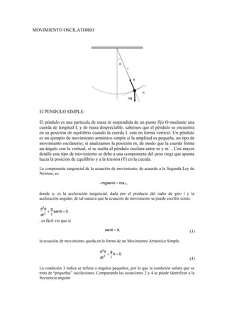 MOVIMIENTO OSCILATORIO
T
l
m
mg
θ
El PENDULO SIMPLE:
El péndulo es una partícula de masa m suspendida de un punto fijo O mediante una
cuerda de longitud L y de masa despreciable, sabemos que el péndulo se encuentra
en su posición de equilibrio cuando la cuerda L esta en forma vertical. Un péndulo
es un ejemplo de movimiento armónico simple si la amplitud es pequeña, un tipo de
movimiento oscilatorio; si analizamos la posición m, de modo que la cuerda forma
un ángulo con la vertical, si se suelta el péndulo oscilara entre m y m´ . Con mayor
detalle este tipo de movimiento se debe a una componente del peso (mg) que apunta
hacia la posición de equilibrio y a la tensión (T) en la cuerda.
La componente tangencial de la ecuación de movimiento, de acuerdo a la Segunda Ley de
Newton, es:
,mamgsen T=θ−
donde aT es la aceleración tangencial, dada por el producto del radio de giro l y la
aceleración angular, de tal manera que la ecuación de movimiento se puede escribir como:
.0sen
l
g
dt
d
2
2
=θ+
θ
, es fácil ver que si
,sen θ≈θ (3)
la ecuación de movimiento queda en la forma de un Movimiento Armónico Simple,
.0
l
g
dt
d
2
2
=θ+
θ
(4)
La condición 3 indica se refiere a ángulos pequeños, por lo que la condición señala que se
trata de “pequeñas” oscilaciones. Comparando las ecuaciones 2 y 4 se puede identificar a la
frecuencia angular
 