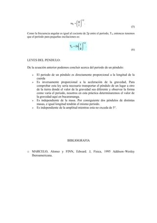 .
l
g
2/1
0 





=ω
(5)
Como la frecuencia angular es igual al cociente de 2p entre el período, T0, entonces tenemos
que el período para pequeñas oscilaciones es:
.
g
l
2T
2/1
0 





π=
(6)
LEYES DEL PENDULO:
De la ecuación anterior podemos concluir acerca del periodo de un péndulo:
 El periodo de un péndulo es directamente proporcional a la longitud de la
cuerda
 Es inversamente proporcional a la aceleración de la gravedad, Para
comprobar esta ley seria necesario transportar el péndulo de un lugar a otro
de la tierra donde el valor de la gravedad sea diferente y observar la forma
como varia el periodo, nosotros en esta práctica determinaremos el valor de
la gravedad aquí en bucaramanga.
 Es independiente de la masa. Por consiguiente dos péndulos de distintas
masas, e igual longitud tendrán el mismo periodo.
 Es independiente de la amplitud mientras esta no exceda de 5°.
BIBLIOGRAFIA
o MARCELO, Alonso y FINN, Edward. J, Física, 1995 Addison–Wesley
Iberoamericana.
 