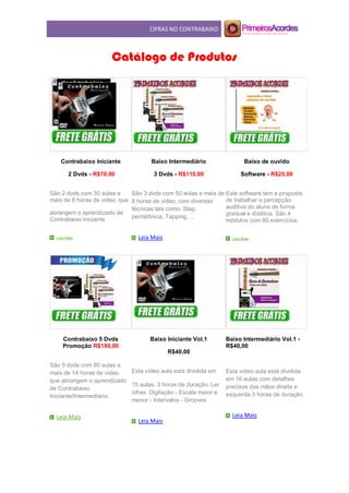 CIFRAS NO CONTRABAIXO
Catálogo de Produtos
Contrabaixo Iniciante
2 Dvds - R$70,00
São 2 dvds com 30 aulas e
mais de 6 horas de video, que
abrangem o aprendizado de
Contrabaixo Iniciante.
Leia Mais
Baixo Intermediário
3 Dvds - R$110,00
São 3 dvds com 50 aulas e mais de
8 horas de video, com diversas
técnicas tais como: Slap,
pentatônica, Tapping, ...
Leia Mais
Baixo de ouvido
Software - R$25,00
Este software tem a proposta
de trabalhar a percepção
auditiva do aluno de forma
gradual e didática. São 4
módulos com 80 exercícios.
Leia Mais
Contrabaixo 5 Dvds
Promoção R$180,00
São 5 dvds com 80 aulas e
mais de 14 horas de video,
que abrangem o aprendizado
de Contrabaixo
Iniciante/Intermediário.
Leia Mais
Baixo Iniciante Vol.1
R$40,00
Esta vídeo aula está dividida em
15 aulas. 3 horas de duração. Ler
cifras. Digitação - Escala maior e
menor - Intervalos - Grooves
Leia Mais
Baixo Intermediário Vol.1 -
R$40,00
Esta vídeo aula está dividida
em 16 aulas com detalhes
precisos das mãos direita e
esquerda.3 horas de duração.
Leia Mais
 
