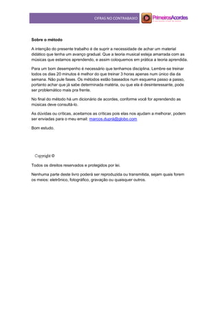 CIFRAS NO CONTRABAIXO
Sobre o método
A intenção do presente trabalho é de suprir a necessidade de achar um material
didático que tenha um avanço gradual. Que a teoria musical esteja amarrada com as
músicas que estamos aprendendo, e assim coloquemos em prática a teoria aprendida.
Para um bom desempenho é necessário que tenhamos disciplina. Lembre-se treinar
todos os dias 20 minutos é melhor do que treinar 3 horas apenas num único dia da
semana. Não pule fases. Os métodos estão baseados num esquema passo a passo,
portanto achar que já sabe determinada matéria, ou que ela é desinteressante, pode
ser problemático mais pra frente.
No final do método há um dicionário de acordes, conforme você for aprendendo as
músicas deve consultá-lo.
As dúvidas ou críticas, aceitamos as críticas pois elas nos ajudam a melhorar, podem
ser enviadas para o meu email: marcos.duprá@globo.com
Bom estudo.
Todos os direitos reservados e protegidos por lei.
Nenhuma parte deste livro poderá ser reproduzida ou transmitida, sejam quais forem
os meios: eletrônico, fotográfico, gravação ou quaisquer outros.
 