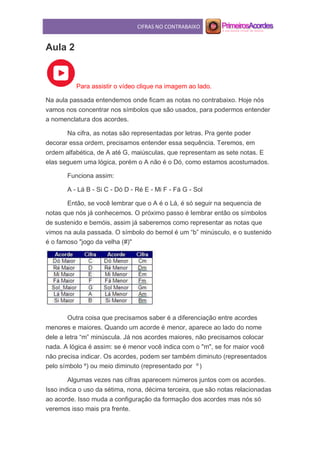 CIFRAS NO CONTRABAIXO
Aula 2
Para assistir o vídeo clique na imagem ao lado.
Na aula passada entendemos onde ficam as notas no contrabaixo. Hoje nós
vamos nos concentrar nos símbolos que são usados, para podermos entender
a nomenclatura dos acordes.
Na cifra, as notas são representadas por letras. Pra gente poder
decorar essa ordem, precisamos entender essa sequência. Teremos, em
ordem alfabética, de A até G, maiúsculas, que representam as sete notas. E
elas seguem uma lógica, porém o A não é o Dó, como estamos acostumados.
Funciona assim:
A - Lá B - Si C - Dó D - Ré E - Mi F - Fá G - Sol
Então, se você lembrar que o A é o Lá, é só seguir na sequencia de
notas que nós já conhecemos. O próximo passo é lembrar então os símbolos
de sustenido e bemóis, assim já saberemos como representar as notas que
vimos na aula passada. O símbolo do bemol é um “b” minúsculo, e o sustenido
é o famoso "jogo da velha (#)"
Outra coisa que precisamos saber é a diferenciação entre acordes
menores e maiores. Quando um acorde é menor, aparece ao lado do nome
dele a letra “m” minúscula. Já nos acordes maiores, não precisamos colocar
nada. A lógica é assim: se é menor você indica com o "m", se for maior você
não precisa indicar. Os acordes, podem ser também diminuto (representados
pelo símbolo º) ou meio diminuto (representado por Ø
)
Algumas vezes nas cifras aparecem números juntos com os acordes.
Isso indica o uso da sétima, nona, décima terceira, que são notas relacionadas
ao acorde. Isso muda a configuração da formação dos acordes mas nós só
veremos isso mais pra frente.
 