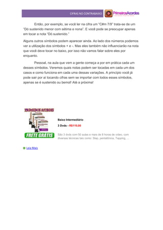 CIFRAS NO CONTRABAIXO
Então, por exemplo, se você ler na cifra um “C#m 7/9” trata-se de um
“Dó sustenido menor com sétima e nona”. E você pode se preocupar apenas
em tocar a nota “Dó sustenido.”
Alguns outros símbolos podem aparecer ainda. Ao lado dos números podemos
ver a utilização dos símbolos + e -. Mas eles também não influenciarão na nota
que você deve tocar no baixo, por isso não vamos falar sobre eles por
enquanto.
Pessoal, na aula que vem a gente começa a por em prática cada um
desses símbolos. Veremos quais notas podem ser tocadas em cada um dos
casos e como funciona em cada uma dessas variações. A princípio você já
pode sair por aí tocando cifras sem se importar com todos esses símbolos,
apenas se é sustenido ou bemol! Até a próxima!
Baixo Intermediário
3 Dvds - R$110,00
São 3 dvds com 50 aulas e mais de 8 horas de video, com
diversas técnicas tais como: Slap, pentatônica, Tapping, ...
Leia Mais
 