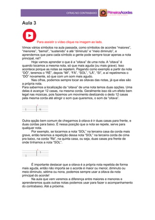 CIFRAS NO CONTRABAIXO
Aula 3
Para assistir o vídeo clique na imagem ao lado.
Vimos vários símbolos na aula passada, como símbolos de acordes “maiores”,
“menores”, “bemol”, “sustenido” e até “diminuto” e “meio diminuto”, e
aprendemos que para cada símbolo a gente pode sempre tocar apenas a nota
principal, né?
Hoje vamos aprender o que é a “oitava” de uma nota. A “oitava” é
quando tocamos a mesma nota, só que mais aguda (ou mais grave). Isso
acontece porque as notas se repetem. Pegando como exemplo a partir da nota
“DÓ”, teremos o “RÉ”, depois “MI”, “FÁ”, “SOL”, “LÁ”, “SI”, e aí repetiremos o
“DÓ” novamente, só que com um som mais agudo.
Nas cifras, podemos sempre tocar as oitavas das notas, já que elas são
a própria nota.
Para sabermos a localização da “oitava” de uma nota temos duas opções. Uma
delas é avançar 12 casas, na mesma corda. Geralmente isso dá um efeito bem
legal nas músicas, pois fazemos um movimento deslizando o dedo 12 casas
pela mesma corda até atingir o som que queremos, o som da “oitava”.
Outra opção bem comum de chegarmos à oitava é ir duas casas para frente, e
duas cordas para baixo. É nessa posição que a nota se repete, serve para
qualquer nota.
Por exemplo, se tocarmos a nota “SOL” na terceira casa da corda mais
grave, então teremos a repetição dessa nota “SOL” na terceira corda de cima
pra baixo, na corda “Ré”, na quinta casa, ou seja, duas casas pra frente de
onde tínhamos a nota “SOL”.
É importante destacar que a oitava é a própria nota repetida de forma
mais aguda, então não importa se o acorde é maior ou menor, diminuto ou
meio diminuto, sétima ou nona, podemos sempre usar a oitava da nota
principal do acorde!
Na aula que vem veremos a diferença entre maiores e menores e
aprenderemos quais outras notas podemos usar para fazer o acompanhamento
do contrabaixo. Até a próxima.
 