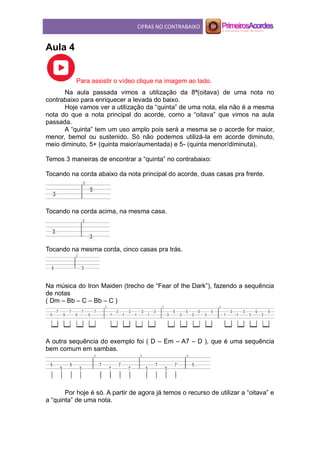 CIFRAS NO CONTRABAIXO
Aula 4
Para assistir o vídeo clique na imagem ao lado.
Na aula passada vimos a utilização da 8ª(oitava) de uma nota no
contrabaixo para enriquecer a levada do baixo.
Hoje vamos ver a utilização da “quinta” de uma nota, ela não é a mesma
nota do que a nota principal do acorde, como a “oitava” que vimos na aula
passada.
A “quinta” tem um uso amplo pois será a mesma se o acorde for maior,
menor, bemol ou sustenido. Só não podemos utilizá-la em acorde diminuto,
meio diminuto, 5+ (quinta maior/aumentada) e 5- (quinta menor/diminuta).
Temos 3 maneiras de encontrar a “quinta” no contrabaixo:
Tocando na corda abaixo da nota principal do acorde, duas casas pra frente.
Tocando na corda acima, na mesma casa.
Tocando na mesma corda, cinco casas pra trás.
Na música do Iron Maiden (trecho de “Fear of the Dark”), fazendo a sequência
de notas
( Dm – Bb – C – Bb – C )
A outra sequência do exemplo foi ( D – Em – A7 – D ), que é uma sequência
bem comum em sambas.
Por hoje é só. A partir de agora já temos o recurso de utilizar a “oitava” e
a “quinta” de uma nota.
 
