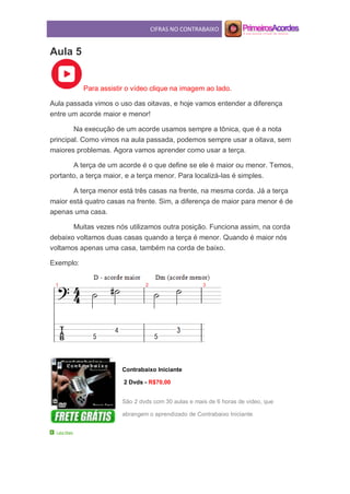 CIFRAS NO CONTRABAIXO
Aula 5
Para assistir o vídeo clique na imagem ao lado.
Aula passada vimos o uso das oitavas, e hoje vamos entender a diferença
entre um acorde maior e menor!
Na execução de um acorde usamos sempre a tônica, que é a nota
principal. Como vimos na aula passada, podemos sempre usar a oitava, sem
maiores problemas. Agora vamos aprender como usar a terça.
A terça de um acorde é o que define se ele é maior ou menor. Temos,
portanto, a terça maior, e a terça menor. Para localizá-las é simples.
A terça menor está três casas na frente, na mesma corda. Já a terça
maior está quatro casas na frente. Sim, a diferença de maior para menor é de
apenas uma casa.
Muitas vezes nós utilizamos outra posição. Funciona assim, na corda
debaixo voltamos duas casas quando a terça é menor. Quando é maior nós
voltamos apenas uma casa, também na corda de baixo.
Exemplo:
Contrabaixo Iniciante
2 Dvds - R$70,00
São 2 dvds com 30 aulas e mais de 6 horas de video, que
abrangem o aprendizado de Contrabaixo Iniciante.
Leia Mais
 
