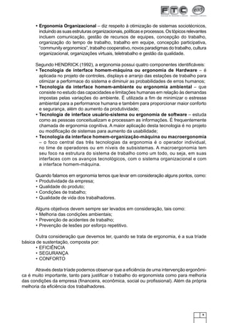 9
Ergonomia Organizacional• – diz respeito à otimização de sistemas sociotécnicos,
incluindoassuasestruturasorganizacionais,políticaseprocessos.Ostópicosrelevantes
incluem comunicação, gestão de recursos de equipes, concepção do trabalho,
organização do tempo de trabalho, trabalho em equipe, concepção participativa,
“community ergonomics”, trabalho cooperativo, novos paradigmas do trabalho, cultura
organizacional, organizações virtuais, teletrabalho e gestão da qualidade.
Segundo HENDRICK (1992), a ergonomia possui quatro componentes identiﬁcáveis:
Tecnologia de interface homem-máquina ou ergonomia de Hardware• – é
aplicada no projeto de controles, displays e arranjo das estações de trabalho para
otimizar a performace do sistema e diminuir as probabilidades de erros humanos;
Tecnologia da interface homem-ambiente ou ergonomia ambiental• – que
consiste no estudo das capacidades e limitações humanas em relação às demandas
impostas pelas variações do ambiente. É utilizada a ﬁm de minimizar o estresse
ambiental para a performance humana e também para proporcionar maior conforto
e segurança, além do aumento da produtividade;
Tecnologia de interface usuário-sistema ou ergonomia de software• – estuda
como as pessoas conceitualizam e processam as informações. É frequentemente
chamada de ergonomia cognitiva. A maior aplicação desta tecnologia é no projeto
ou modiﬁcação de sistemas para aumento da usabilidade;
Tecnologia da interface homem-organização-máquina ou macroergonomia•
– o foco central das três tecnologias da ergonomia é o operador individual,
no time de operadores ou em níveis de subsistemas. A macroergonomia tem
seu foco na estrutura do sistema de trabalho como um todo, ou seja, em suas
interfaces com os avanços tecnológicos, com o sistema organizacional e com
a interface homem-máquina.
Quando falamos em ergonomia temos que levar em consideração alguns pontos, como:
Produtividade da empresa;•
Qualidade do produto;•
Condições de trabalho;•
Qualidade de vida dos trabalhadores.•
Alguns objetivos devem sempre ser levados em consideração, tais como:
Melhoria das condições ambientais;•
Prevenção de acidentes de trabalho;•
Prevenção de lesões por esforço repetitivo.•
Outra consideração que devemos ter, quando se trata de ergonomia, é a sua tríade
básica de sustentação, composta por:
EFICIÊNCIA•
SEGURANÇA•
CONFORTO•
Através desta tríade podemos observar que a eﬁciência de uma intervenção ergonômi-
ca é muito importante, tanto para justiﬁcar o trabalho do ergonomista como para melhoria
das condições da empresa (ﬁnanceira, econômica, social ou proﬁssional). Além da própria
melhoria da eﬁciência dos trabalhadores.
 