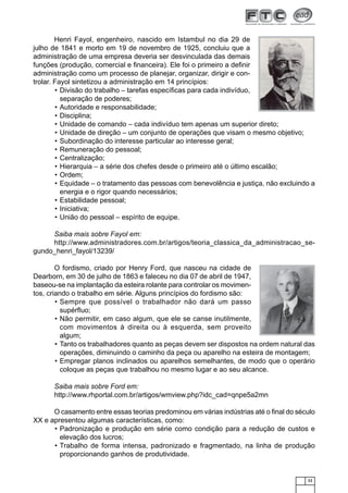 11
Henri Fayol, engenheiro, nascido em Istambul no dia 29 de
julho de 1841 e morto em 19 de novembro de 1925, concluiu que a
administração de uma empresa deveria ser desvinculada das demais
funções (produção, comercial e ﬁnanceira). Ele foi o primeiro a deﬁnir
administração como um processo de planejar, organizar, dirigir e con-
trolar. Fayol sintetizou a administração em 14 princípios:
Divisão do trabalho – tarefas especíﬁcas para cada indivíduo,•
separação de poderes;
Autoridade e responsabilidade;•
Disciplina;•
Unidade de comando – cada indivíduo tem apenas um superior direto;•
Unidade de direção – um conjunto de operações que visam o mesmo objetivo;•
Subordinação do interesse particular ao interesse geral;•
Remuneração do pessoal;•
Centralização;•
Hierarquia – a série dos chefes desde o primeiro até o último escalão;•
Ordem;•
Equidade – o tratamento das pessoas com benevolência e justiça, não excluindo a•
energia e o rigor quando necessários;
Estabilidade pessoal;•
Iniciativa;•
União do pessoal – espírito de equipe.•
Saiba mais sobre Fayol em:
http://www.administradores.com.br/artigos/teoria_classica_da_administracao_se-
gundo_henri_fayol/13239/
O fordismo, criado por Henry Ford, que nasceu na cidade de
Dearborn, em 30 de julho de 1863 e faleceu no dia 07 de abril de 1947,
baseou-se na implantação da esteira rolante para controlar os movimen-
tos, criando o trabalho em série. Alguns princípios do fordismo são:
Sempre que possível o trabalhador não dará um passo•
supérﬂuo;
Não permitir, em caso algum, que ele se canse inutilmente,•
com movimentos à direita ou à esquerda, sem proveito
algum;
Tanto os trabalhadores quanto as peças devem ser dispostos na ordem natural das•
operações, diminuindo o caminho da peça ou aparelho na esteira de montagem;
Empregar planos inclinados ou aparelhos semelhantes, de modo que o operário•
coloque as peças que trabalhou no mesmo lugar e ao seu alcance.
Saiba mais sobre Ford em:
http://www.rhportal.com.br/artigos/wmview.php?idc_cad=qnpe5a2mn
O casamento entre essas teorias predominou em várias indústrias até o ﬁnal do século
XX e apresentou algumas características, como:
Padronização e produção em série como condição para a redução de custos e•
elevação dos lucros;
Trabalho de forma intensa, padronizado e fragmentado, na linha de produção•
proporcionando ganhos de produtividade.
 
