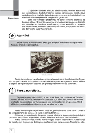 12
Ergonomia
O taylorismo consiste, ainda, na dissociação do processo de trabalho
das especialidades dos trabalhadores, ou seja, o processo de trabalho deve
ser independente do ofício, da tradição e do conhecimento dos trabalhadores,
mas inteiramente dependente das políticas gerenciais.
Esse tipo de modelo predominou na grande indústria capitalista ao
longo do século XX e ainda predomina em muitas organizações, a despeito
das inovações. A crise deste modelo começou com a resistência crescente
dos trabalhadores ao sistema de trabalho em cadeia, à monotonia e à aliena-
ção do trabalho super fragmentado.
Taylor separa a concepção da execução. Nega ao trabalhador qualquer mani-
festação criativa ou participativa.
ESTEIRA ROLANTE
Diante da revolta dos trabalhadores, provocada principalmente pela insatisfação com
a forma que o trabalho era organizado e realizado, começaram a surgir novas teorias e ideias
a respeito da organização do trabalho, em grande parte contrárias ao taylorismo.
Segundo Chang Junior (1995), a escola de Relações Humanas no Trabalho
nasceu de uma reação à Administração Cientíﬁca. E, a partir dela, evoluiu-se de uma
avaliação mecanicista do ser humano para uma concepção mais progressista. O indi-
víduo tem necessidades sociais e precisa trabalhar em grupo.
Nesse momento pós-Taylor e Ford surgiram, principalmente, duas ideias. Uma é a
de enriquecimento de cargos, e a outra de semiautônomos.
A ideia de enriquecimento de cargos procura eliminar o inconveniente do trabalho
parcelado e monótono, ampliando o número de tarefas realizadas pelo trabalhador.
A ideia semiautônomos permitia melhor relação entre os trabalhadores. Cada equipe
de trabalho tem liberdade de distribuir as tarefas entre os componentes. No entanto, o tra-
Atenção!
Pare para refletir...
 