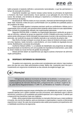 13
balho proposto é bastante deﬁnido e previamente racionalizado, o que faz permanecer o
tempo de execução do produto.
Importante ressaltar que mesmo nessas outras teorias os princípios do taylorismo
e fordismo não foram abandonados, houve apenas a sua aplicação de uma forma mais
suave. Na verdade, uma tentativa de adequar o taylorismo e o fordismo às mudanças so-
cioeconômicas da época.
Na década de 1950 foi criado um novo conceito, chamado de Administração de Quali-
dade Total, trazendo a ideia de que a conformidade com os padrões de qualidade passa a
ser problema de todos.
Todos que estão ligados à empresa precisam sentir-se confortáveis e felizes com a
organização como um todo, pois somente assim poderão utilizar todas as suas capacidades.
Esse conceito foi amplamente utilizado nas organizações japonesas.
Segundo ROCHA 2000, o trabalho na organização japonesa é atribuído ao grupo e
não ao indivíduo, cabendo ao grupo se organizar e dividir o trabalho entre seus membros. A
autora ainda reforça que a forte motivação dos japoneses é social e não econômica, já que,
para eles, ser excluído do grupo de trabalho equivale a ser excluído da própria vida.
Nos EUA e Europa começam os sinais de que a ideia do fordismo principia a entrar
em crise. Aparece, neste momento, o pós-fordismo, um novo modelo de regulação da eco-
nomia, ﬂexibilizando o processo de produção.
Conforme Heloani (2002), “[...] a adesão do trabalhador aos programas de elevação
de produtividade se transformou em uma questão de importância fundamental e, para obtê-
la, foram criadas as novas formas de gestão da produção”.
Desse período datam as experiências que alguns autores chamaram de administ-
ração participativa.
DESPESAS E RETORNOS DA ERGONOMIA
Os gastos com ergonomia, que antes eram considerados sem retorno, hoje mostram
para nós que era uma visão administrativa errada. Mafra cita, mostrando para nós que o
investimento em ergonomia inicialmente se deu através da exigência legal, que
“AErgonomia, aliada ao movimento de Gestão de Qualidade, é uma base para a
melhoria contínua dos processos produtivos. Porém, diferentemente da qualidade, que
é uma exigência de mercado (Normas ISO), a Ergonomia tem, no Brasil, exigência de
lei, pela Norma Regulamentadora 17 (NR-17), do Ministério do Trabalho e Emprego”.
Os empresários seguiam essas orientações com a ﬁnalidade de cumprir a lei, se preo-
cupando apenas com o gasto imediato que isso provocaria, sem atentarem para o retorno
econômico, produtivo e em qualidade que poderia aparecer com a ergonomia. É sabido que
a ergonomia traz benefícios reais aos negócios.
Então, vários ergonomistas reconhecidos no mercado informam que o maior problema
é mostrar, de uma forma objetiva, para as empresas e organizações o quanto a intervenção
ergonômica é viável. No caso dos empresários eles estão preocupados principalmente com
a viabilidade econômica da ergonomia.
Atenção!
 