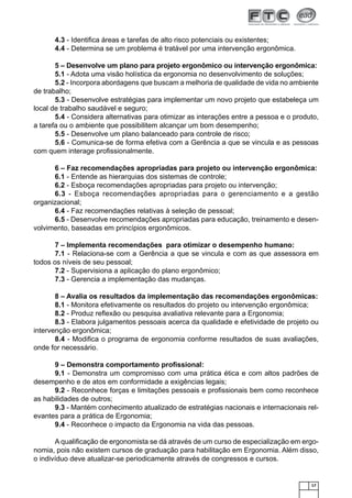 17
4.3 - Identiﬁca áreas e tarefas de alto risco potenciais ou existentes;
4.4 - Determina se um problema é tratável por uma intervenção ergonômica.
5 – Desenvolve um plano para projeto ergonômico ou intervenção ergonômica:
5.1 - Adota uma visão holística da ergonomia no desenvolvimento de soluções;
5.2 - Incorpora abordagens que buscam a melhoria de qualidade de vida no ambiente
de trabalho;
5.3 - Desenvolve estratégias para implementar um novo projeto que estabeleça um
local de trabalho saudável e seguro;
5.4 - Considera alternativas para otimizar as interações entre a pessoa e o produto,
a tarefa ou o ambiente que possibilitem alcançar um bom desempenho;
5.5 - Desenvolve um plano balanceado para controle de risco;
5.6 - Comunica-se de forma efetiva com a Gerência a que se vincula e as pessoas
com quem interage proﬁssionalmente.
6 – Faz recomendações apropriadas para projeto ou intervenção ergonômica:
6.1 - Entende as hierarquias dos sistemas de controle;
6.2 - Esboça recomendações apropriadas para projeto ou intervenção;
6.3 - Esboça recomendações apropriadas para o gerenciamento e a gestão
organizacional;
6.4 - Faz recomendações relativas à seleção de pessoal;
6.5 - Desenvolve recomendações apropriadas para educação, treinamento e desen-
volvimento, baseadas em princípios ergonômicos.
7 – Implementa recomendações para otimizar o desempenho humano:
7.1 - Relaciona-se com a Gerência a que se vincula e com as que assessora em
todos os níveis de seu pessoal;
7.2 - Supervisiona a aplicação do plano ergonômico;
7.3 - Gerencia a implementação das mudanças.
8 – Avalia os resultados da implementação das recomendações ergonômicas:
8.1 - Monitora efetivamente os resultados do projeto ou intervenção ergonômica;
8.2 - Produz reﬂexão ou pesquisa avaliativa relevante para a Ergonomia;
8.3 - Elabora julgamentos pessoais acerca da qualidade e efetividade de projeto ou
intervenção ergonômica;
8.4 - Modiﬁca o programa de ergonomia conforme resultados de suas avaliações,
onde for necessário.
9 – Demonstra comportamento proﬁssional:
9.1 - Demonstra um compromisso com uma prática ética e com altos padrões de
desempenho e de atos em conformidade a exigências legais;
9.2 - Reconhece forças e limitações pessoais e proﬁssionais bem como reconhece
as habilidades de outros;
9.3 - Mantém conhecimento atualizado de estratégias nacionais e internacionais rel-
evantes para a prática de Ergonomia;
9.4 - Reconhece o impacto da Ergonomia na vida das pessoas.
A qualiﬁcação de ergonomista se dá através de um curso de especialização em ergo-
nomia, pois não existem cursos de graduação para habilitação em Ergonomia. Além disso,
o indivíduo deve atualizar-se periodicamente através de congressos e cursos.
 