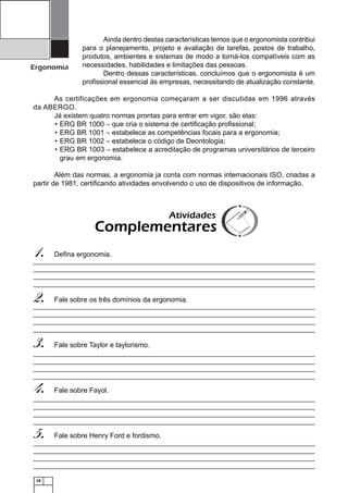 18
Ergonomia
Ainda dentro destas características temos que o ergonomista contribui
para o planejamento, projeto e avaliação de tarefas, postos de trabalho,
produtos, ambientes e sistemas de modo a torná-los compatíveis com as
necessidades, habilidades e limitações das pessoas.
Dentro dessas características, concluímos que o ergonomista é um
proﬁssional essencial às empresas, necessitando de atualização constante.
As certificações em ergonomia começaram a ser discutidas em 1996 através
da ABERGO.
Já existem quatro normas prontas para entrar em vigor, são elas:
ERG BR 1000 – que cria o sistema de certiﬁcação proﬁssional;•
ERG BR 1001 – estabelece as competências focais para a ergonomia;•
ERG BR 1002 – estabelece o código de Deontologia;•
ERG BR 1003 – estabelece a acreditação de programas universitários de terceiro•
grau em ergonomia.
Além das normas, a ergonomia ja conta com normas internacionais ISO, criadas a
partir de 1981, certiﬁcando atividades envolvendo o uso de dispositivos de informação.
Deﬁna ergonomia.1.
Fale sobre os três domínios da ergonomia.2.
Fale sobre Taylor e taylorismo.3.
Fale sobre Fayol.4.
Fale sobre Henry Ford e fordismo.5.
Atividades
Complementares
 