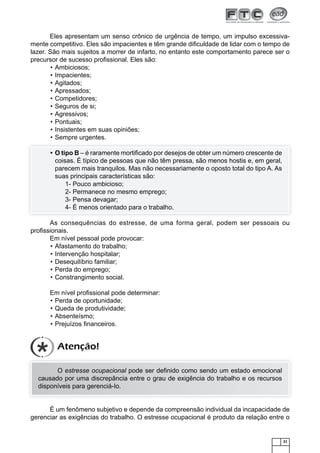 21
Eles apresentam um senso crônico de urgência de tempo, um impulso excessiva-
mente competitivo. Eles são impacientes e têm grande diﬁculdade de lidar com o tempo de
lazer. São mais sujeitos a morrer de infarto, no entanto este comportamento parece ser o
precursor de sucesso proﬁssional. Eles são:
Ambiciosos;•
Impacientes;•
Agitados;•
Apressados;•
Competidores;•
Seguros de si;•
Agressivos;•
Pontuais;•
Insistentes em suas opiniões;•
Sempre urgentes.•
O tipo B• – é raramente mortiﬁcado por desejos de obter um número crescente de
coisas. É típico de pessoas que não têm pressa, são menos hostis e, em geral,
parecem mais tranquilos. Mas não necessariamente o oposto total do tipo A. As
suas principais características são:
1- Pouco ambicioso;
2- Permanece no mesmo emprego;
3- Pensa devagar;
4- É menos orientado para o trabalho.
As consequências do estresse, de uma forma geral, podem ser pessoais ou
proﬁssionais.
Em nível pessoal pode provocar:
Afastamento do trabalho;•
Intervenção hospitalar;•
Desequilíbrio familiar;•
Perda do emprego;•
Constrangimento social.•
Em nível proﬁssional pode determinar:
Perda de oportunidade;•
Queda de produtividade;•
Absenteísmo;•
Prejuízos ﬁnanceiros.•
O estresse ocupacional pode ser deﬁnido como sendo um estado emocional
causado por uma discrepância entre o grau de exigência do trabalho e os recursos
disponíveis para gerenciá-Io.
É um fenômeno subjetivo e depende da compreensão individual da incapacidade de
gerenciar as exigências do trabalho. O estresse ocupacional é produto da relação entre o
Atenção!
 