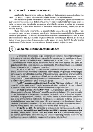 23
CONCEPÇÃO DE POSTO DE TRABALHO
A aplicação da ergonomia pode ser dividida em 4 abordagens, dependendo do mo-
mento, do tempo, do gasto permitido, da disponibilidade dos proﬁssionais etc.
Um aspecto a que se deve atentar durante esta concepção é o perﬁl do trabalhador
que vai assumir aquele posto de trabalho. Um novo tipo de trabalhador começa a aparecer
cada vez com maior frequência, até porque a legislação começa a obrigar as empresas
a contratá-lo: é o deﬁciente, seja físico, sensorial (auditiva e visual), intelectual ou até
mesmo múltiplo.
Outro fator muito importante é a acessibilidade aos ambientes de trabalho. Hoje,
um grande custo para as empresas está ligado diretamente à acessibilidade. Importante
salientar que apenas 1% do valor total do investimento é direcionado/gasto com a aces-
sibilidade quando esta é pensada e projetada antes da concretização da obra. Se a obra já
estiver pronta e necessitar de adequação, serão gastos em torno de 25% do valor total do
investimento. Então, devemos estar atentos à construção do projeto da obra.
O tamanho e dimensão do corpo são os fatores humanos mais importantes para
a Arquitetura, pela sua relação com a adaptação ergonômica do usuário ao entorno.
O espaço habitado tem sido projetado ao longo dos anos para um tipo físico “médio”
– sexo masculino, jovem, adulto e saudável. Mas o fato é que apenas uma parte da
população atende a estes requisitos.As pessoas são diferentes em suas necessidades
físicas e isso deve ser considerado no projeto.
No início do século XX foram criados parâmetros que permitiram às indús-
trias a fabricação de mobiliário e utensílios padronizados. Os padrões de fabricação
começaram a ser utilizados durante a 2ª Guerra Mundial e passaram a ter um critério
técnico e a funcionar como normas, difundidas e adotadas internacionalmente com a
criação da ISO - International Organization for Standardization, que passou a funcionar
a partir de 1947, com sede em Genebra, na Suíça.
A ABNT - Associação Brasileira de Normas Técnicas, criada em 1940, tem
uma história de pioneirismo. É o órgão responsável pela normalização técnica no Brasil
e fornece a base necessária ao desenvolvimento tecnológico do país.
Em 1985 foi criada a Norma NBR 9050 – “Adequação das Ediﬁcações e do Mo-
biliário Urbano à Pessoa Deﬁciente”, a qual foi complementada em 1994 e renomeada
como “Acessibilidade de pessoas portadoras de deﬁciências a ediﬁcações, espaço,
mobiliário e equipamentos urbanos”. Esta norma deﬁne a velhice como “deﬁciência
que reduz efetivamente a mobilidade, ﬂexibilidade, coordenação motora e percepção,
em indivíduos de idade avançada e que não se enquadram nos demais caso de deﬁ-
ciências” (causadas por doença ou incapacidade temporária ou permanente), e visa o
Projeto de Arquitetura para uma “população média” mais abrangente.
Em junho de 2004 foi concluída a revisão desta norma, passando então a
denominar-se: “Acessibilidade a ediﬁcações, mobiliário, espaços e equipamentos
urbanos”, sendo, então, deﬁnido como ACESSIBILIDADE a “possibilidade e condição
de alcance, percepção e entendimento para utilização com segurança e autonomia de
ediﬁcações, espaço, mobiliário, equipamento urbano e elementos”.
Saiba mais sobre acessibilidade!
 