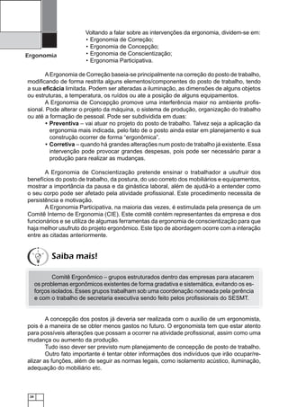 24
Ergonomia
Voltando a falar sobre as intervenções da ergonomia, dividem-se em:
Ergonomia de Correção;•
Ergonomia de Concepção;•
Ergonomia de Conscientização;•
Ergonomia Participativa.•
AErgonomia de Correção baseia-se principalmente na correção do posto de trabalho,
modiﬁcando de forma restrita alguns elementos/componentes do posto de trabalho, tendo
a sua eﬁcácia limitada. Podem ser alteradas a iluminação, as dimensões de alguns objetos
ou estruturas, a temperatura, os ruídos ou ate a posição de alguns equipamentos.
A Ergonomia de Concepção promove uma interferência maior no ambiente proﬁs-
sional. Pode alterar o projeto da máquina, o sistema de produção, organização do trabalho
ou até a formação de pessoal. Pode ser subdividida em duas:
Preventiva• – vai atuar no projeto do posto de trabalho. Talvez seja a aplicação da
ergonomia mais indicada, pelo fato de o posto ainda estar em planejamento e sua
construção ocorrer de forma “ergonômica”.
Corretiva• – quando há grandes alterações num posto de trabalho já existente. Essa
intervenção pode provocar grandes despesas, pois pode ser necessário parar a
produção para realizar as mudanças.
A Ergonomia de Conscientização pretende ensinar o trabalhador a usufruir dos
benefícios do posto de trabalho, da postura, do uso correto dos mobiliários e equipamentos,
mostrar a importância da pausa e da ginástica laboral, além de ajudá-lo a entender como
o seu corpo pode ser afetado pela atividade proﬁssional. Este procedimento necessita de
persistência e motivação.
A Ergonomia Participativa, na maioria das vezes, é estimulada pela presença de um
Comitê Interno de Ergonomia (CIE). Este comitê contém representantes da empresa e dos
funcionários e se utiliza de algumas ferramentas da ergonomia de conscientização para que
haja melhor usufruto do projeto ergonômico. Este tipo de abordagem ocorre com a interação
entre as citadas anteriormente.
Comitê Ergonômico – grupos estruturados dentro das empresas para atacarem
os problemas ergonômicos existentes de forma gradativa e sistemática, evitando os es-
forços isolados. Esses grupos trabalham sob uma coordenação nomeada pela gerência
e com o trabalho de secretaria executiva sendo feito pelos proﬁssionais do SESMT.
A concepção dos postos já deveria ser realizada com o auxílio de um ergonomista,
pois é a maneira de se obter menos gastos no futuro. O ergonomista tem que estar atento
para possíveis alterações que possam a ocorrer na atividade proﬁssional, assim como uma
mudança ou aumento da produção.
Tudo isso dever ser previsto num planejamento de concepção de posto de trabalho.
Outro fato importante é tentar obter informações dos indivíduos que irão ocupar/re-
alizar as funções, além de seguir as normas legais, como isolamento acústico, iluminação,
adequação do mobiliário etc.
Saiba mais!
 