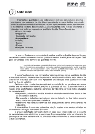 27
O conceito de qualidade de vida pode variar de indivíduo para indivíduo e normal-
mente varia com o decorrer da vida. Mas o conceito gira em torno da ideia que a quali-
dade de vida sofre inﬂuência de múltiplos fatores. Ajunção desses fatores, que moldam
e modiﬁcam o cotidiano do ser humano, acaba resultando numa rede de fenômenos e
situações que pode ser chamada de qualidade de vida. Alguns fatores são:
Estado de saúde;•
Disposição;•
Satisfação no trabalho;•
Longevidade;•
Salário;•
Lazer;•
Prazer;•
Relações familiares.•
Há uma confusão comum em relação à saúde e qualidade de vida. Algumas literatu-
ras deﬁnem saúde como sendo uma boa qualidade de vida. A deﬁnição de saúde pela OMS
pode ser utilizada como deﬁnição de qualidade de vida.
“...condição de bem-estar que inclui não apenas o bom funcionamento do corpo, mas tam-
bém o vivenciar uma sensação de bem-estar espiritual (ou psicológico) e social, entendido
neste último – o bem-estar social – como uma boa qualidade nas relações que o indivíduo
mantém com as outras pessoas e com o meio ambiente” (OMS).
O termo “qualidade de vida no trabalho” está relacionado com a qualidade de vida
somente no trabalho, no entanto é impossível a satisfação no trabalho estar isolada da
vida de um indivíduo como um todo. Apresenta uma relação entre qualidade de vida
dentro e fora do trabalho.
Existem muitas correlações possíveis entre a satisfação no trabalho e em outras
tarefas fora do trabalho que contribuem para a qualidade de vida. É possível analisar a
relação entre a satisfação no trabalho e as tarefas da vida diária por meio de três situações
de comportamento:
Na primeira, o indivíduo escolhe atitudes e atividades semelhantes dentro e fora•
do ambiente de trabalho;
Na segunda, o individuo é privado em algo no trabalho ou fora dele e assume•
comportamentos opostos em cada local;
Na terceira, não há relação entre os atos executados na esfera proﬁssional ou na•
vida diária.
A situação ideal é a primeira, pois existe relação positiva entre as duas atitudes, in-
dicando uma satisfação no trabalho e na vida.
O grau de satisfação no trabalho também pode estar relacionado com o conjunto
de expectativas entre o indivíduo e a empresa. Essa expectativa pode ser chamada de
psicológica e é fator determinante no processo adaptativo quanto à satisfação do indi-
víduo na empresa.
Saiba mais!
 