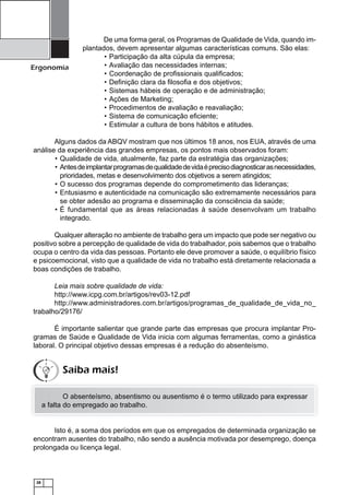 28
Ergonomia
De uma forma geral, os Programas de Qualidade de Vida, quando im-
plantados, devem apresentar algumas características comuns. São elas:
Participação da alta cúpula da empresa;•
Avaliação das necessidades internas;•
Coordenação de proﬁssionais qualiﬁcados;•
Deﬁnição clara da ﬁlosoﬁa e dos objetivos;•
Sistemas hábeis de operação e de administração;•
Ações de Marketing;•
Procedimentos de avaliação e reavaliação;•
Sistema de comunicação eﬁciente;•
Estimular a cultura de bons hábitos e atitudes.•
Alguns dados da ABQV mostram que nos últimos 18 anos, nos EUA, através de uma
análise da experiência das grandes empresas, os pontos mais observados foram:
Qualidade de vida, atualmente, faz parte da estratégia das organizações;•
Antesdeimplantarprogramasdequalidadedevidaéprecisodiagnosticarasnecessidades,•
prioridades, metas e desenvolvimento dos objetivos a serem atingidos;
O sucesso dos programas depende do comprometimento das lideranças;•
Entusiasmo e autenticidade na comunicação são extremamente necessários para•
se obter adesão ao programa e disseminação da consciência da saúde;
É fundamental que as áreas relacionadas à saúde desenvolvam um trabalho•
integrado.
Qualquer alteração no ambiente de trabalho gera um impacto que pode ser negativo ou
positivo sobre a percepção de qualidade de vida do trabalhador, pois sabemos que o trabalho
ocupa o centro da vida das pessoas. Portanto ele deve promover a saúde, o equilíbrio físico
e psicoemocional, visto que a qualidade de vida no trabalho está diretamente relacionada a
boas condições de trabalho.
Leia mais sobre qualidade de vida:
http://www.icpg.com.br/artigos/rev03-12.pdf
http://www.administradores.com.br/artigos/programas_de_qualidade_de_vida_no_
trabalho/29176/
É importante salientar que grande parte das empresas que procura implantar Pro-
gramas de Saúde e Qualidade de Vida inicia com algumas ferramentas, como a ginástica
laboral. O principal objetivo dessas empresas é a redução do absenteísmo.
O absenteísmo, absentismo ou ausentismo é o termo utilizado para expressar
a falta do empregado ao trabalho.
Isto é, a soma dos períodos em que os empregados de determinada organização se
encontram ausentes do trabalho, não sendo a ausência motivada por desemprego, doença
prolongada ou licença legal.
Saiba mais!
 