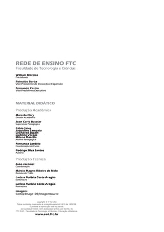 REDE DE ENSINO FTC
Faculdade de Tecnologia e Ciências
William Oliveira
Presidente
Reinaldo Borba
Vice-Presidente de Inovação e Expansão
Fernando Castro
Vice-Presidente Executivo
MATERIAL DIDÁTICO
Produção Acadêmica
Marcelo Nery
Diretor Acadêmico
Jean Carlo Bacelar
Supervisão Pedagógica
Fábio Sales
Jaqueline Sampaio
Leonardo Suzart
Ludmila Vargas
Milena Macedo
Análise Pedagógica
Fernanda Lordêlo
Coordenação de Curso
Rodrigo Silva Santos
Autoria
Produção Técnica
João Jacomel
Coordenação
Márcio Magno Ribeiro de Melo
Revisão de Texto
Larissa Valéria Costa Aragão
Editoração
Larissa Valéria Costa Aragão
Ilustrações
Imagens
Corbis/Image100/Imagemsource
copyright © FTC EAD
Todos os direitos reservados e protegidos pela Lei 9.610 de 19/02/98.
É proibida a reprodução total ou parcial,
por quaisquer meios, sem autorização prévia, por escrito, da
FTC EAD - Faculdade de Tecnologia e Ciências - Educação a Distância.
www.ead.ftc.br
 