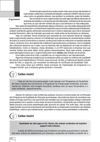 30
Ergonomia
A intervenção ergonômica acaba sendo mais cara porque ela também é
mais ampla, avalia todo o ambiente de trabalho, podendo interferir não só no indi-
víduo como na ginástica laboral, mas também no ambiente, posto de trabalho.
Nomomentoemqueoergonomistaencontraalgumasfalhasestruturaisno
ambiente de trabalho e a empresa permite alterações, indiretamente ela assume
que errou ou que não tem certeza de que a sua estrutura é a mais adequada.
Nos casos de experiências desastrosas alguns indivíduos, que não estão adequadamente
preparados ou na possuem o conhecimento especíﬁco para a função realizada pelo trabalhador,
acabam solicitando gastos adicionais à empresa sem o retorno esperado (que não é necessari-
amente ﬁnanceiro), além do mal-estar que pode ser criado entre os funcionários ou diretores.
Veja um exemplo: Numa empresa que necessita de uma máscara facial de vedação
total o ergonomista resolveu chamar um trabalhador que representa as características médias
de todos os outros funcionários e mandou confeccionar todas as máscaras na medida daquele
rosto e, ainda por cima, de material não moldável (mais barato para a empresa). Com a chegada
das máscaras observou-se, é claro, que as mesmas não se adaptaram ao rosto de todos os
trabalhadores. Como a máscara, nessa atividade, é um EPI essencial a empresa teve que
mandar refazer boa parte delas, tendo gastos desnecessários. Após este evento, qualquer
outra alteração/compra que o ergonomista pedir será vetada pela direção da empresa.
Uma falha pode levar todo o trabalho de um ergonomista a ser desvalorizado.
Algumas empresas brasileiras já se destacam pela sua ação na melhora da qualidade
de vida de seus trabalhadores. Primeiro, para provocar, de fato, a melhoria da Saúde e Quali-
dade de Vida, e, segundo, por necessitar da obtenção do certiﬁcado de Qualidade Total.
Uma outra coisa que interfere nesse processo de implantação de programas é a
“Imagem Social” que a empresa ganha perante o mercado.
Hoje em dia há uma preocupação muito grande com Programas de Qualidade
de Vida e Saúde dos funcionários e Programas de Preservação Ambiental, principal-
mente por inferirem uma imagem favorável, benéﬁca com os seus funcionários e o
meio ambiente, respectivamente.
Apesar do esforço e das evidências práticas visíveis e comprovadas da contribuição
dos Programas de Qualidade de Vida para as empresas, não podemos deixar de considerar que
existe um longo caminho a ser percorrido até acreditar que as organizações estejam realmente
preocupadas com a saúde e o bem-estar de seus funcionários. Lembrando que o Sistema Capi-
talista provoca uma busca desenfreada pelo acúmulo de capital. Por outro lado, não se pode
negartambémqueháreconhecimentodaimportânciadeumtratamentohumanísticonasrelações
trabalhistas, mesmo que indiretamente, secundário a muitas outras prioridades e interesses.
Qualidade de vida agora é lei. Quem não reduzir acidentes de trabalho
pagará mais tributos
A partir de 2009 as empresas que investirem em ações que permitam a redução
dos seus índices de afastamento por doenças e acidentes de trabalho poderão ter a
Saiba mais!
Saiba mais!
 