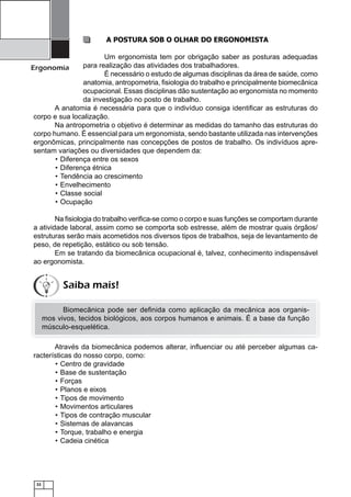 32
Ergonomia
A POSTURA SOB O OLHAR DO ERGONOMISTA
Um ergonomista tem por obrigação saber as posturas adequadas
para realização das atividades dos trabalhadores.
É necessário o estudo de algumas disciplinas da área de saúde, como
anatomia, antropometria, ﬁsiologia do trabalho e principalmente biomecânica
ocupacional. Essas disciplinas dão sustentação ao ergonomista no momento
da investigação no posto de trabalho.
A anatomia é necessária para que o indivíduo consiga identiﬁcar as estruturas do
corpo e sua localização.
Na antropometria o objetivo é determinar as medidas do tamanho das estruturas do
corpo humano. É essencial para um ergonomista, sendo bastante utilizada nas intervenções
ergonômicas, principalmente nas concepções de postos de trabalho. Os indivíduos apre-
sentam variações ou diversidades que dependem da:
Diferença entre os sexos•
Diferença étnica•
Tendência ao crescimento•
Envelhecimento•
Classe social•
Ocupação•
Na ﬁsiologia do trabalho veriﬁca-se como o corpo e suas funções se comportam durante
a atividade laboral, assim como se comporta sob estresse, além de mostrar quais órgãos/
estruturas serão mais acometidos nos diversos tipos de trabalhos, seja de levantamento de
peso, de repetição, estático ou sob tensão.
Em se tratando da biomecânica ocupacional é, talvez, conhecimento indispensável
ao ergonomista.
Biomecânica pode ser deﬁnida como aplicação da mecânica aos organis-
mos vivos, tecidos biológicos, aos corpos humanos e animais. É a base da função
músculo-esquelética.
Através da biomecânica podemos alterar, inﬂuenciar ou até perceber algumas ca-
racterísticas do nosso corpo, como:
Centro de gravidade•
Base de sustentação•
Forças•
Planos e eixos•
Tipos de movimento•
Movimentos articulares•
Tipos de contração muscular•
Sistemas de alavancas•
Torque, trabalho e energia•
Cadeia cinética•
Saiba mais!
 