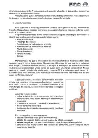35
diminui acentuadamente. A coluna vertebral reage às vibrações e às pressões excessivas
ocorridas no ambiente de trabalho.
Viel (2000) cita que as dores resultantes de atividades proﬁssionais realizadas em pé
terão como consequência o surgimento de dores na posição sentada.
A postura sentada
Esta posição é a mais frequentemente utilizada pelas pessoas no seu ambiente de
trabalho. Boa parte das pessoas permanece longos períodos nessa posição, podendo sofrer
mais de dores em coluna.
Se permanecer sentado é uma condição necessária para a realização do trabalho, o
ideal é que se observem algumas características, como:
Posição da coluna;•
Presença de encosto;•
Possibilidade de inclinação do encosto;•
Possibilidade de inclinação do assento;•
Altura do assento;•
Altura do encosto;•
Textura/maciez;•
Outras.•
Moraes (1992) diz que “a pressão dos discos intervertebrais é maior quando se está
sentado, mesmo com o tronco ereto. Chega a ser 40% maior do que quando o indivíduo
está em pé. Quando se ﬂexiona o tronco, a situação é ainda pior, as bordas frontais das
vértebras são pressionadas umas contra as outras com uma força considerável. Nessa
postura, a pressão intradiscal é ainda maior, cerca de 90% a mais que a postura em pé.
Esse fato pode levar a lesões, tanto nos discos intervertebrais como nas vértebras e até em
áreas periféricas à coluna”.
A posição sentada, associada com atividade muscular,
mostra que mesmo o corpo parecendo estar em repouso ele
está tendo, a todo o momento, contrações corretivas e de
manutenção da postura, não sendo consideradas contrações
estáticas.
Algumas vantagens são:
baixa solicitação da musculatura dos membros•
inferiores, reduzindo, assim, a sensação de desconforto
e cansaço;
possibilidade de evitar posições forçadas do corpo;•
menor consumo de energia;•
facilitação da circulação sanguínea pelos membros•
inferiores.
Em contrapartida podem apresentar:
pequena atividade física geral (sedentarismo);•
adoção de posturas desfavoráveis: lordose ou cifose excessiva;•
estase sanguínea• nos membros inferiores, situação agravada quando há
compressão da face posterior das coxas ou da panturrilha, provocada pela altura•
incorreta do assento.
 