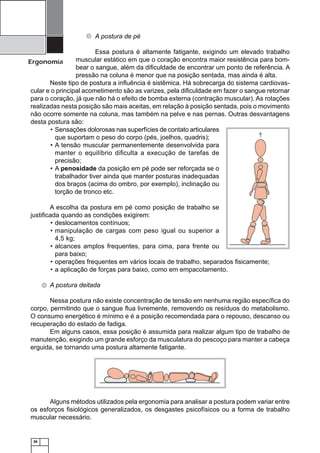 36
Ergonomia
A postura de pé
Essa postura é altamente fatigante, exigindo um elevado trabalho
muscular estático em que o coração encontra maior resistência para bom-
bear o sangue, além da diﬁculdade de encontrar um ponto de referência. A
pressão na coluna é menor que na posição sentada, mas ainda é alta.
Neste tipo de postura a inﬂuência é sistêmica. Há sobrecarga do sistema cardiovas-
cular e o principal acometimento são as varizes, pela diﬁculdade em fazer o sangue retornar
para o coração, já que não há o efeito de bomba externa (contração muscular). As rotações
realizadas nesta posição são mais aceitas, em relação à posição sentada, pois o movimento
não ocorre somente na coluna, mas também na pelve e nas pernas. Outras desvantagens
desta postura são:
Sensações dolorosas nas superfícies de contato articulares•
que suportam o peso do corpo (pés, joelhos, quadris);
A tensão muscular permanentemente desenvolvida para•
manter o equilíbrio diﬁculta a execução de tarefas de
precisão;
A• penosidade da posição em pé pode ser reforçada se o
trabalhador tiver ainda que manter posturas inadequadas
dos braços (acima do ombro, por exemplo), inclinação ou
torção de tronco etc.
A escolha da postura em pé como posição de trabalho se
justiﬁcada quando as condições exigirem:
deslocamentos contínuos;•
manipulação de cargas com peso igual ou superior a•
4,5 kg;
alcances amplos frequentes, para cima, para frente ou•
para baixo;
operações frequentes em vários locais de trabalho, separados ﬁsicamente;•
a aplicação de forças para baixo, como em empacotamento.•
A postura deitada
Nessa postura não existe concentração de tensão em nenhuma região especíﬁca do
corpo, permitindo que o sangue ﬂua livremente, removendo os resíduos do metabolismo.
O consumo energético é mínimo e é a posição recomendada para o repouso, descanso ou
recuperação do estado de fadiga.
Em alguns casos, essa posição é assumida para realizar algum tipo de trabalho de
manutenção, exigindo um grande esforço da musculatura do pescoço para manter a cabeça
erguida, se tornando uma postura altamente fatigante.
Alguns métodos utilizados pela ergonomia para analisar a postura podem variar entre
os esforços ﬁsiológicos generalizados, os desgastes psicofísicos ou a forma de trabalho
muscular necessário.
 