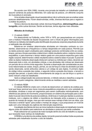 37
De acordo com IIDA (1990), durante uma jornada de trabalho um trabalhador pode
assumir centenas de posturas diferentes. Em cada tipo de postura, um diferente conjunto
de musculatura é acionado.
Uma simples observação visual (assistemática) não é suﬁciente para se analisar estas
posturas detalhadamente. Foram desenvolvidas, então, diversas técnicas para o registro e
a análise da postura.
Temos a técnica da descrição verbal, técnicas fotográﬁcas, eletromiográﬁcas, pos-
turograﬁa, entre outras técnicas. Dentre as técnicas, temos algumas mais utilizadas.
Métodos de Avaliação
O método OWAS
Foi desenvolvido na Finlândia, entre 1974 e 1978, por pesquisadores em conjunto
com o Instituto Finlandês de Saúde Ocupacional, com o intuito de gerar informações para
melhorar os métodos de trabalho pela identiﬁcação de posturas corporais prejudiciais durante
a realização das atividades.
Baseia-se em analisar determinadas atividades em intervalos variáveis ou con-
stantes, observando-se a frequência e o tempo despendido em cada postura. Permite que
os dados posturais sejam analisados para catalogar posturas combinadas entre as costas,
braços, pernas e forças exercidas e determinar o efeito resultante sobre o sistema músculo-
esquelético; e para examinar o tempo relativo gasto em uma postura especíﬁca para cada
região corporal, determinando o efeito resultante sobre o sistema ósteo-muscular. É possível
obter os dados mediante observação direta (em campo) ou indireta (por vídeo), devendo ser
observado todo o ciclo, em atividades cíclicas, e nas atividades não cíclicas ser observado
um período de no mínimo trinta segundos. Durante a observação são consideradas as pos-
turas relacionadas às costas, braços, pernas, ao uso de força e a fase da atividade que está
sendo observada, sendo atribuídos valores e um código de seis dígitos. O primeiro dígito
do código indica a posição das costas, o segundo indica a posição dos braços, o terceiro a
posição das pernas, o quarto indica o levantamento de carga ou uso de força e o quinto e
sexto indicam a fase do trabalhador.
Após a categorização das posturas laborais, o método calcula e classiﬁca a carga de
trabalho em quatro categorias, determinando ainda as medidas a serem adotadas.
O método REBA
O método REBA foi criado com o intuito de desenvolver um sistema de análise pos-
tural que fosse sensível aos riscos músculo-esqueléticos presentes em uma variedade de
atividades, dividisse o corpo em segmentos para serem codiﬁcados individualmente, com
referência aos planos de movimento, proporcionasse um sistema de pontuação para a ativi-
dade muscular decorrente de posturas estáticas, dinâmicas e mudanças rápidas ou posturas
instáveis, com o objetivo de reﬂetir a importância da interação entre a pessoa e a carga
quando do manejo de cargas, mas que nem sempre esse manejo é feito com as mãos, que
incluísse a variável “apoio” para avaliar o manejo de cargas, e que propusesse um nível de
ação com uma indicação da urgência de intervenção ergonômica.
Aavaliação dos fatores de risco se inicia mediante a observação do trabalhador durante
alguns ciclos de trabalho para selecionar as atividades e posturas que serão avaliadas.
Pode selecionar-se a postura de maior duração dentro do ciclo de trabalho ou aquela
que necessite maior esforço do trabalhador.
O REBAé uma técnica de análise rápida, tornando possível analisar todas as posturas
adotadas pelo trabalhador durante o ciclo de trabalho.
 