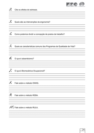 39
Cite os efeitos do estresse.2.
Quais são as intervenções da ergonomia?3.
Como podemos dividir a concepção de postos de trabalho?4.
Quais as características comuns dos Programas de Qualidade de Vida?5.
O que é absenteísmo?6.
O que é Biomecânica Ocupacional?7.
Fale sobre o método OWAS.8.
Fale sobre o método REBA.9.
Fale sobre o método RULA.10.
 