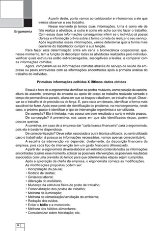 42
Ergonomia
A partir deste, ponto vamos ao colaborador e informamos a ele que
iremos observar o seu trabalho.
Nesse momento já temos duas informações. Uma é como ele de
fato realiza a atividade, a outra é como ele acha correto fazer o trabalho.
Com essas duas informações conseguimos inferir se o indivíduo já possui
clareza e informação prévia sobre a forma correta de realizar o seu serviço.
Após registradas essas informações, vamos determinar qual a forma mais
coerente do trabalhador cumprir a sua função.
Para fazer esta determinação entra em cena a biomecânica ocupacional, que,
nesse momento, tem a função de decompor todas as atividades realizadas pelo indivíduo,
veriﬁcar quais estruturas estão sobrecarregadas, susceptíveis a lesões, e comparar com
as informações colhidas.
Agora, comparam-se as informações colhidas através do serviço de saúde da em-
presa ou pelas entrevistas com as informações encontradas após a primeira análise do
trabalho do indivíduo.
Primeiras informações colhidas X Últimos dados obtidos
Essa é a hora de o ergonomista identiﬁcar os pontos mutáveis, como posição da cadeira,
altura do assento, presença do encosto ou apoio de braço se trabalho realizado sentado e
tempo de permanência parado, altura em que os braços trabalham, se trabalho de pé. Obser-
var se o trabalho é de precisão ou de força. E, para cada um desses, identiﬁcar a forma mais
saudável de fazer. Após esse ponto de identiﬁcação do problema, na microergonomia, neste
caso, o próximo passo é identiﬁcar o tipo de intervenção ergonômica a ser utilizada.
De correção? Ela é limitada, mas possui um bom resultado a curto e médio prazos.
De concepção? A preventiva, nos casos em que são identiﬁcados riscos, porém
poucas queixas.
A corretiva, em caso de a empresa dar “carta branca ﬁnanceira” para o ergonomista,
pois ela é bastante dispendiosa.
De conscientização? Deve estar associada a outra técnica utilizada, ou será utilizada
caso o trabalhador já possua as informações necessárias, vamos apenas conscientizá-lo.
A escolha da intervenção vai depender, diretamente, da disposição ﬁnanceira da
empresa, pois cada tipo de intervenção tem um gasto ﬁnanceiro diferenciado.
Apartir daí, o ergonomista deverá elaborar um relatório contendo todas as informações
encontradas durante esse momento, colocar as possíveis intervenções, os possíveis resultados
associados com uma previsão do tempo para que determinadas etapas sejam cumpridas.
Após a aprovação da cheﬁa da empresa, o ergonomista começa as modiﬁcações.
As modiﬁcações propostas podem ser:
Incorporação da pausa;•
Rodízio de tarefas;•
Ginástica laboral;•
Alteração do mobiliário;•
Mudança da estrutura física do posto de trabalho;•
Personalização dos postos de trabalho;•
Melhora da iluminação;•
Melhora da climatização/ventilação do ambiente;•
Redução dos ruídos;•
Evitar o• tédio e a monotonia;
Melhora dos hábitos alimentares;•
Conscientizar sobre hidratação; etc.•
 