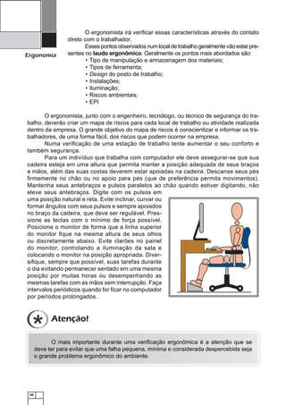 44
Ergonomia
O ergonomista irá veriﬁcar essas características através do contato
direto com o trabalhador.
Essespontosobservadosnumlocaldetrabalhogeralmentevãoestarpre-
sentes no laudo ergonômico. Geralmente os pontos mais abordados são:
Tipo de manipulação e armazenagem dos materiais;•
Tipos de ferramenta;•
Design• do posto de trabalho;
Instalações;•
Iluminação;•
Riscos ambientais;•
EPI•
O ergonomista, junto com o engenheiro, tecnólogo, ou técnico de segurança do tra-
balho, deverão criar um mapa de riscos para cada local de trabalho ou atividade realizada
dentro da empresa. O grande objetivo do mapa de riscos é conscientizar e informar os tra-
balhadores, de uma forma fácil, dos riscos que podem ocorrer na empresa.
Numa veriﬁcação de uma estação de trabalho tente aumentar o seu conforto e
também segurança.
Para um indivíduo que trabalha com computador ele deve assegurar-se que sua
cadeira esteja em uma altura que permita manter a posição adequada de seus braços
e mãos, além das suas costas deverem estar apoiadas na cadeira. Descanse seus pés
ﬁrmemente no chão ou no apoio para pés (que de preferência permita movimentos).
Mantenha seus antebraços e pulsos paralelos ao chão quando estiver digitando, não
eleve seus antebraços. Digite com os pulsos em
uma posição natural e reta. Evite inclinar, curvar ou
formar ângulos com seus pulsos e sempre apoiados
no braço da cadeira, que deve ser regulável. Pres-
sione as teclas com o mínimo de força possível.
Posicione o monitor de forma que a linha superior
do monitor ﬁque na mesma altura de seus olhos
ou discretamente abaixo. Evite clarões no painel
do monitor, controlando a iluminação da sala e
colocando o monitor na posição apropriada. Diver-
siﬁque, sempre que possível, suas tarefas durante
o dia evitando permanecer sentado em uma mesma
posição por muitas horas ou desempenhando as
mesmas tarefas com as mãos sem interrupção. Faça
intervalos periódicos quando for ﬁcar no computador
por períodos prolongados.
O mais importante durante uma veriﬁcação ergonômica é a atenção que se
deve ter para evitar que uma falha pequena, mínima e considerada despercebida seja
o grande problema ergonômico do ambiente.
Atenção!
 