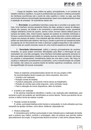 47
- Carga de trabalho: esse critério se aplica, principalmente, a um contexto de
trabalho intenso e repetitivo, no qual os proﬁssionais que operam o sistema precisarão
de interfaces econômicas sob o ponto de vista cognitivo e motor, ou seja, que lhes
economizem leitura e memorização desnecessárias, assim como deslocamentos inúteis
e repetição de entradas. Os subcritérios desse são:
1 - Brevidade: as qualidades inerentes a esse são a concisão e as ações míni-
mas. Uma interface concisa apresenta títulos (de telas, janelas e caixas de diálogo),
rótulos (de campos, de botões e de comandos) e denominações curtas; apresenta
códigos arbitrários (nome de usuário, senha) curtos; fornece valores default (para os
campos de dados, lista, check boxes) capazes de acelerar as entradas individuais e
fornece o preenchimento automático de vírgulas, pontos decimais e zeros à direita da
vírgula nos campos de dados. Uma interface ágil não solicita aos usuários dados que
podem ser deduzidos pelo sistema; não força o usuário a percorrer em sequência todas
as páginas de um documento de modo a alcançar a página especíﬁca e não solicita o
mesmo dado ao usuário diversas vezes em uma mesma sequência de diálogo.
2 - Densidade informacional: critério a serviço principalmente de usuários
iniciantes, os quais podem encontrar diﬁculdades para ﬁltrar a informação de que
necessitam em uma tela carregada. Uma interface minimalista apresenta somente os
itens que estão relacionados à tarefa (o restante deve ser removido da tela); não força
os usuários a transportarem mentalmente dados de uma tela a outra; não força os
usuários a realizarem procedimentos complicados, como a transformação da unidade
de medida; não coloca os usuários diante de tarefas cognitivas complexas, como as
de especiﬁcação de buscas avançadas.
Todos os sistemas computadorizados devem ter em seu projeto a IDH.
As recomendações devem passar por vários requisitos, tais como:
A tarefa a ser realizada;•
Posição correta do teclado;•
A postura adequada, provocando menos danos ao trabalhador;•
Posição do monitor para evitar prejuízos, como confusão visual;•
Para a utilização de outros dispositivos, além do teclado.•
A tarefa a ser realizada
É de extrema importância identiﬁcar a tarefa a ser realizada pelo trabalhador, pois
somente a partir daí poderão ser identiﬁcados os outros fatores. Temos que lembrar de en-
contrar a melhor forma de realizar a tarefa.
Posição correta do teclado
É, ainda, a principal interface entre homem e computador, é muito utilizada e por isso
necessita de ajustes corretos, como altura, distância, disposição etc.
Postura adequada
É necessária para veriﬁcar qual posição é mais indicada para a realização da tarefa,
qual a postura que melhor conforta o empregado, além da postura que permite melhor
aproveitamento da função. O ergonomista deverá encontrar o meio termo desses fatores.
 