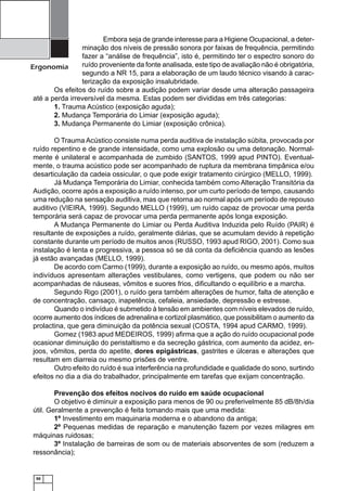 50
Ergonomia
Embora seja de grande interesse para a Higiene Ocupacional, a deter-
minação dos níveis de pressão sonora por faixas de frequência, permitindo
fazer a “análise de frequência”, isto é, permitindo ter o espectro sonoro do
ruído proveniente da fonte analisada, este tipo de avaliação não é obrigatória,
segundo a NR 15, para a elaboração de um laudo técnico visando à carac-
terização da exposição insalubridade.
Os efeitos do ruído sobre a audição podem variar desde uma alteração passageira
até a perda irreversível da mesma. Estas podem ser divididas em três categorias:
1. Trauma Acústico (exposição aguda);
2. Mudança Temporária do Limiar (exposição aguda);
3. Mudança Permanente do Limiar (exposição crônica).
O Trauma Acústico consiste numa perda auditiva de instalação súbita, provocada por
ruído repentino e de grande intensidade, como uma explosão ou uma detonação. Normal-
mente é unilateral e acompanhada de zumbido (SANTOS, 1999 apud PINTO). Eventual-
mente, o trauma acústico pode ser acompanhado de ruptura da membrana timpânica e/ou
desarticulação da cadeia ossicular, o que pode exigir tratamento cirúrgico (MELLO, 1999).
Já Mudança Temporária do Limiar, conhecida também como Alteração Transitória da
Audição, ocorre após a exposição a ruído intenso, por um curto período de tempo, causando
uma redução na sensação auditiva, mas que retorna ao normal após um período de repouso
auditivo (VIEIRA, 1999). Segundo MELLO (1999), um ruído capaz de provocar uma perda
temporária será capaz de provocar uma perda permanente após longa exposição.
A Mudança Permanente do Limiar ou Perda Auditiva Induzida pelo Ruído (PAIR) é
resultante de exposições a ruído, geralmente diárias, que se acumulam devido à repetição
constante durante um período de muitos anos (RUSSO, 1993 apud RIGO, 2001). Como sua
instalação é lenta e progressiva, a pessoa só se dá conta da deﬁciência quando as lesões
já estão avançadas (MELLO, 1999).
De acordo com Carmo (1999), durante a exposição ao ruído, ou mesmo após, muitos
indivíduos apresentam alterações vestibulares, como vertigens, que podem ou não ser
acompanhadas de náuseas, vômitos e suores frios, diﬁcultando o equilíbrio e a marcha.
Segundo Rigo (2001), o ruído gera também alterações de humor, falta de atenção e
de concentração, cansaço, inapetência, cefaleia, ansiedade, depressão e estresse.
Quando o indivíduo é submetido à tensão em ambientes com níveis elevados de ruído,
ocorre aumento dos índices de adrenalina e cortizol plasmático, que possibilitam o aumento da
prolactina, que gera diminuição da potência sexual (COSTA, 1994 apud CARMO, 1999).
Gomez (1983 apud MEDEIROS, 1999) aﬁrma que a ação do ruído ocupacional pode
ocasionar diminuição do peristaltismo e da secreção gástrica, com aumento da acidez, en-
joos, vômitos, perda do apetite, dores epigástricas, gastrites e úlceras e alterações que
resultam em diarreia ou mesmo prisões de ventre.
Outro efeito do ruído é sua interferência na profundidade e qualidade do sono, surtindo
efeitos no dia a dia do trabalhador, principalmente em tarefas que exijam concentração.
Prevenção dos efeitos nocivos do ruído em saúde ocupacional
O objetivo é diminuir a exposição para menos de 90 ou preferivelmente 85 dB/8h/dia
útil. Geralmente a prevenção é feita tomando mais que uma medida:
1º Investimento em maquinaria moderna e o abandono da antiga;
2º Pequenas medidas de reparação e manutenção fazem por vezes milagres em
máquinas ruidosas;
3º Instalação de barreiras de som ou de materiais absorventes de som (reduzem a
ressonância);
 