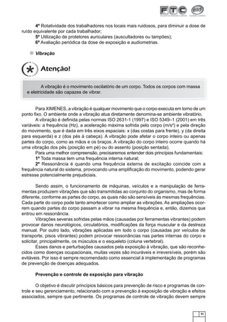 51
4º Rotatividade dos trabalhadores nos locais mais ruidosos, para diminuir a dose de
ruído equivalente por cada trabalhador;
5º Utilização de protetores auriculares (auscultadores ou tampões);
6º Avaliação periódica da dose de exposição e audiometrias.
Vibração
A vibração é o movimento oscilatório de um corpo. Todos os corpos com massa
e eletricidade são capazes de vibrar.
Para XIMENES, a vibração é qualquer movimento que o corpo executa em torno de um
ponto ﬁxo. O ambiente onde a vibração atua diretamente denomina-se ambiente vibratório.
A vibração é deﬁnida pelas normas ISO 2631-1 (1997) e ISO 5349–1 (2001) em três
variáveis: a frequência (Hz), a aceleração máxima sofrida pelo corpo (m/s²) e pela direção
do movimento, que é dada em três eixos espaciais: x (das costas para frente), y (da direita
para esquerda) e z (dos pés à cabeça). A vibração pode afetar o corpo inteiro ou apenas
partes do corpo, como as mãos e os braços. A vibração do corpo inteiro ocorre quando há
uma vibração dos pés (posição em pé) ou do assento (posição sentada).
Para uma melhor compreensão, precisaremos entender dois princípios fundamentais:
1º Toda massa tem uma frequência interna natural;
2º Ressonância é quando uma frequência externa de excitação coincide com a
frequência natural do sistema, provocando uma ampliﬁcação do movimento, podendo gerar
estresse potencialmente prejudiciais.
Sendo assim, o funcionamento de máquinas, veículos e a manipulação de ferra-
mentas produzem vibrações que são transmitidas ao conjunto do organismo, mas de forma
diferente, conforme as partes do corpo, as quais não são sensíveis às mesmas frequências.
Cada parte do corpo pode tanto amortecer como ampliar as vibrações. As ampliações ocor-
rem quando partes do corpo passam a vibrar na mesma frequência e, então, dizemos que
entrou em ressonância.
Vibrações severas sofridas pelas mãos (causadas por ferramentas vibrantes) podem
provocar danos neurológicos, circulatórios, modiﬁcações da força muscular e da destreza
manual. Por outro lado, vibrações aplicadas em todo o corpo (causadas por veículos de
transporte, pisos vibrantes) podem provocar ressonâncias nas partes internas do corpo e
solicitar, principalmente, os músculos e o esqueleto (coluna vertebral).
Esses danos e perturbações causados pela exposição à vibração, que são reconhe-
cidos como doenças ocupacionais, muitas vezes são incuráveis e irreversíveis, porém são
evitáveis. Por isso é sempre recomendado como essencial à implementação de programas
de prevenção de doenças adequados.
Prevenção e controle de exposição para vibração
O objetivo é discutir princípios básicos para prevenção de risco e programas de con-
trole e seu gerenciamento, relacionado com a prevenção à exposição de vibração e efeitos
associados, sempre que pertinente. Os programas de controle de vibração devem sempre
Atenção!
 