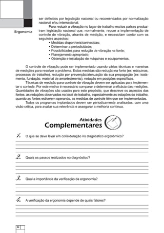 52
Ergonomia
ser deﬁnidos por legislação nacional ou recomendados por normalização
nacional e/ou internacional.
Para reduzir a vibração no lugar de trabalho muitos países produz-
iram legislação nacional que, normalmente, requer a implementação de
controle de vibração, através de medição, e necessitam contar com os
seguintes aspectos:
Medidas disponíveis/conhecidas;•
Determinar a periodicidade;•
Possibilidades para redução de vibração na fonte;•
Planejamento apropriado;•
Obtenção e instalação de máquinas e equipamentos.•
O controle de vibração pode ser implementado usando várias técnicas e maneiras
de medições para resolver o problema. Estas medidas são redução na fonte (ex: máquinas,
processos de trabalho), redução por prevenção/atenuação da sua propagação (ex: isola-
mento, fundação, material de amortecimento), redução em posições especíﬁcas.
Técnicas de medição para controle de vibração devem ser aplicadas para implemen-
tar o controle. Por este motivo é necessário comparar e determinar a eﬁcácia das medições.
Quantidades de vibrações são usadas para este propósito, que descreve os aspectos das
fontes, as reduções observadas no local de trabalho, especialmente as estações de trabalho,
quando as fontes estiverem operando, as medidas de controle têm que ser implementadas.
Todos os programas implantados devem ser periodicamente analisados, com uma
visão crítica, para avaliar sua relevância e assegurar a melhoria contínua.
O que se deve levar em consideração no diagnóstico ergonômico?1.
Quais os passos realizados no diagnóstico?2.
Qual a importância da veriﬁcação da ergonomia?3.
A veriﬁcação da ergonomia depende de quais fatores?4.
Atividades
Complementares
 