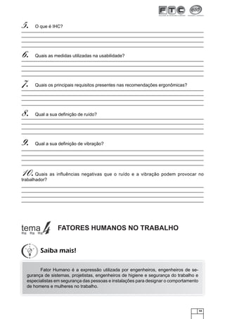 53
O que é IHC?5.
Quais as medidas utilizadas na usabilidade?6.
Quais os principais requisitos presentes nas recomendações ergonômicas?7.
Qual a sua deﬁnição de ruído?8.
Qual a sua deﬁnição de vibração?9.
Quais as influências negativas que o ruído e a vibração podem provocar no10.trabalhador?
FATORES HUMANOS NO TRABALHO
Fator Humano é a expressão utilizada por engenheiros, engenheiros de se-
gurança de sistemas, projetistas, engenheiros de higiene e segurança do trabalho e
especialistas em segurança das pessoas e instalações para designar o comportamento
de homens e mulheres no trabalho.
Saiba mais!
 