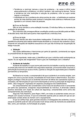 55
Tendência a restringir demais a área do problema – às vezes é difícil isolar•
adequadamente o problema, e é difícil, também, não restringi-lo demais. Temos
a tendência de criar restrições à solução do problema, criar ou supor certas
regras e condições.
Inabilidade em ver o problema de vários pontos de vista – a habilidade em explorar•
pontos de vista distintos pode conduzir a soluções mais criativas e melhores e que
agradem a um número maior de pessoas.
b) Erros de Decisão
São os erros devidos a uma avaliação incorreta. O indivíduo falhou no momento da
avaliação da atividade.
Se o indivíduo não consegue efetuar a avaliação correta a sua decisão pode ser falha.
A decisão tanto mais fácil será quanto mais experiência o indivíduo tiver.
c) Erros de Ação
Ocorrem devido aos atos musculares inadequados. O indivíduo não tem a força ou
resistência suﬁciente para realizar determinada atividade ou o músculo não sustenta o corpo.
Presente em situações de trabalhos exaustivos e em que não há tempo de recuperação da
fadiga muscular.
Violação
São ações deliberadas e intencionais por parte do operador, contrariando as regras
ou procedimentos de segurança vigentes.
O mais importante, neste caso, é identiﬁcar por que o indivíduo está contrariando as
regras. Ou as regras são exageradas? Qual o grau de insatisfação com o trabalho?
Acidente de trabalho
Acidente de trabalho é o que ocorre pelo exercício do trabalho a serviço da empresa,
ou ainda pelo exercício do trabalho dos segurados especiais, provocando lesão corporal ou
perturbação funcional que cause a morte, a perda ou redução da capacidade para o trabalho
permanente ou temporário.
No Brasil e no mundo, a compreensão é de que o acidente é um evento simples, com
origens em uma ou poucas causas, encadeadas de modo linear e determinístico. Sua abor-
dagem privilegia a ideia de que os acidentes decorrem de falhas dos operadores (ações ou
omissões), de intervenções em que ocorre desrespeito à norma ou prescrição de segurança,
enﬁm, “atos inseguros” originados em aspectos psicológicos dos trabalhadores.
Os comportamentos são considerados como frutos de escolhas livres e conscientes
por parte dos operadores, ensejando responsabilidade do indivíduo. A dimensão coletiva
aparece associada com noção de cultura de segurança, compreendida como soma dos
comportamentos dos indivíduos.
Segundo Felix Redmill e Jane Rajan (1997), em todos os acidentes existe uma cor-
relação com causas humanas. O que era entendido apenas para os casos em que se car-
acterizasse contato direto do homem com o equipamento.
O que se veriﬁca hoje, após grandes estudos e investigações dos acidentes, é que a
causa do acidente pode ter sido provocada muito tempo antes do momento do acidente de
fato, como, por exemplo, na formulação do projeto.
 