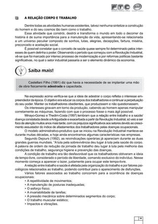 59
A RELAÇÃO CORPO E TRABALHO
Dentre todas as atividades humanas existentes, talvez nenhuma sintetize a construção
do homem e do seu cosmos tão bem como o trabalho.
Essa atividade que constrói, destrói e transforma o mundo em todo o decorrer da
história é de suma importância para a manutenção da vida, apresentando-se relacionada
a um universo peculiar composto de sonhos, lutas, alegrias, decepções, fartura, miséria,
preconceito e aceitação social.
É possível constatar que o conceito de saúde quase sempre foi determinado pelos inter-
esses de quem detinha o poder. Observando o período que começou com a Revolução Industrial,
vê-se que foi marcado por intenso processo de modernização e por reformas políticas bastante
signiﬁcativas, no qual o setor industrial passaria a ser o elemento dinâmico da economia.
Castellani Filho (1991) diz que havia a necessidade de se implantar uma mão
de obra ﬁsicamente adestrada e capacitada.
Na expressão acima veriﬁca-se que a ideia de adestrar o corpo reﬂetia o interesse em-
preendedordaépoca.Oobjetivoeraeducaroscorposdostrabalhadoresecontinuaraperpetuação
do seu poder. Manter os trabalhadores obedientes, que produzissem e não questionassem.
Os interesses giravam em torno da produção, cabendo ao homem apenas manipular
corretamente as máquinas, fazendo com que o processo fosse o mais ágil possível.
Minayo-Gomez e Thedim-Costa (1997) lembram que a relação entre trabalho e a saúde/
doençaconstatadadesdeaAntiguidadeeexacerbadaapartirdaRevoluçãoIndustrial,sóveioaser
focodeatençãomuitosanosmaistarde,comosprejuízossigniﬁcativosaossetoresdevidoaocresci-
mento assustador do índice de afastamentos dos trabalhadores pelas doenças ocupacionais.
O modelo administrativo-produtivo que se iniciou na Revolução Industrial manteve-se
durante muitas décadas, e hoje ainda encontramos algumas características nas empresas.
Segundo Dejours (1992), as reivindicações operárias já apareciam durante as duas
grandes guerras mundiais. “A luta pela sobrevivência deu lugar à luta pela saúde do corpo.
A palavra de ordem da redução da jornada de trabalho deu lugar à luta pela melhoria das
condições de trabalho, segurança higiene e prevenção das doenças.
A condição de trabalho era tão desfavorável que os trabalhadores obtiveram a ideia
de tempo-livre, considerado o período de liberdade, comando exclusivo do indivíduo. Nesse
momento começa a aparecer o lazer, justamente para ocupar este tempo-livre.
Arelação entre trabalho e saúde é afetada pela organização do trabalho e por fatores psi-
cológicos relacionados ao trabalho, podendo contribuir para o aparecimento de disfunções.
Vários fatores associados ao trabalho concorrem para a ocorrência de doenças
ocupacionais:
A repetitividade de movimentos;•
A manutenção de posturas inadequadas;•
O esforço físico;•
A invariabilidade de tarefas;•
A pressão mecânica sobre determinados segmentos do corpo;•
O trabalho muscular estático;•
Impactos e vibrações.•
Saiba mais!
 