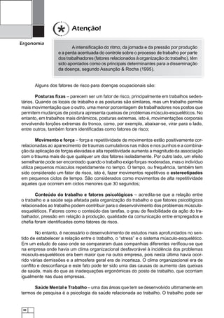 60
Ergonomia
Atenção!
A intensiﬁcação do ritmo, da jornada e da pressão por produção
e a perda acentuada do controle sobre o processo de trabalho por parte
dos trabalhadores (fatores relacionados à organização do trabalho), têm
sido apontados como os principais determinantes para a disseminação
da doença, segundo Assunção & Rocha (1995).
Alguns dos fatores de risco para doenças ocupacionais são:
Posturas ﬁxas – parecem ser um fator de risco, principalmente em trabalhos seden-
tários. Quando os locais de trabalho e as posturas são similares, mas um trabalho permite
mais movimentação que o outro, uma menor porcentagem de trabalhadores nos postos que
permitem mudanças de postura apresenta queixas de problemas músculo-esqueléticos. No
entanto, em trabalhos mais dinâmicos, posturas extremas, isto é, movimentações corporais
envolvendo torções extremas do tronco, como, por exemplo, abaixar-se, virar para o lado,
entre outros, também foram identiﬁcadas como fatores de risco;
Movimento e força – força e repetitividade de movimentos estão positivamente cor-
relacionadas ao aparecimento de traumas cumulativos nas mãos e nos punhos e a combina-
ção da aplicação de forças elevadas e alta repetitividade aumenta a magnitude da associação
com o trauma mais do que qualquer um dos fatores isoladamente. Por outro lado, um efeito
semelhante pode ser encontrado quando o trabalho exige forças moderadas, mas o indivíduo
utiliza pequenos músculos repetidamente no tempo. O tempo, ou frequência, também tem
sido considerado um fator de risco, isto é, fazer movimentos repetitivos e estereotipados
em pequenos ciclos de tempo. São considerados como movimentos de alta repetitividade
aqueles que ocorrem em ciclos menores que 30 segundos;
Conteúdo do trabalho e fatores psicológicos – acredita-se que a relação entre
o trabalho e a saúde seja afetada pela organização do trabalho e que fatores psicológicos
relacionados ao trabalho podem contribuir para o desenvolvimento dos problemas músculo-
esqueléticos. Fatores como o conteúdo das tarefas, o grau de ﬂexibilidade da ação do tra-
balhador, pressão em relação à produção, qualidade da comunicação entre empregados e
cheﬁa foram identiﬁcados como fatores de risco.
No entanto, é necessário o desenvolvimento de estudos mais aprofundados no sen-
tido de estabelecer a relação entre o trabalho, o “stress” e o sistema músculo-esquelético.
Em um estudo de caso onde se compararam duas companhias diferentes veriﬁcou-se que
na empresa onde havia um clima organizacional desfavorável à incidência dos problemas
músculo-esqueléticos era bem maior que na outra empresa, pois nesta última havia ocor-
rido várias demissões e a atmosfera geral era de incerteza. O clima organizacional era de
conﬂito e desconﬁança e este fato pode ter sido uma das causas do aumento das queixas
de saúde, mais do que as inadequações ergonômicas do posto de trabalho, que ocorriam
igualmente nas duas empresas.
Saúde Mental e Trabalho – uma das áreas que tem se desenvolvido ultimamente em
termos de pesquisa é a psicologia da saúde relacionada ao trabalho. O trabalho pode ser
 
