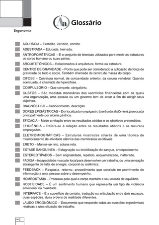64
Ergonomia
ACURÁCIA – Exatidão, verídico, correto.▄
ADESTRADA – Educada, treinada.▄
ANTROPOMÉTRICAS – É o conjunto de técnicas utilizadas para medir as estruturas▄
do corpo humano ou suas partes.
ARQUITETÔNICOS – Relacionados à arquitetura, forma ou estrutura.▄
CENTRO DE GRAVIDADE – Ponto que pode ser considerado a aplicação da força de▄
gravidade de todo o corpo. Também chamado de centro de massa do corpo.
CIFOSE – Curvatura normal, de concavidade anterior, da coluna vertebral. Quando▄
acentuada, é chamada de hipercifose.
COMPULSÓRIO – Que compele, obrigatório.▄
CUSTOS – São medidas monetárias dos sacrifícios financeiros com os quais▄
uma organização, uma pessoa ou um governo tem de arcar a ﬁm de atingir seus
objetivos.
DIAGNÓSTICO – Conhecimento, descrição.▄
DORES EPIGÁSTRICAS – Dor localizada no epigastro (centro do abdômen), provocada▄
principalmente por úlcera gástrica.
EFICÁCIA – Mede a relação entre os resultados obtidos e os objetivos pretendidos.▄
EFICIÊNCIA – Refere-se à relação entre os resultados obtidos e os recursos▄
empregados.
ELETROMIOGRÁFICAS – Estruturas mostradas através de uma técnica de▄
monitoramento da atividade elétrica das membranas excitáveis
ERETO – Manter-se reto, coluna reta.▄
ESTASE SANGUÍNEA – Estagnação ou imobilização do sangue, entorpecimento.▄
ESTEREOTIPADOS – Sem originalidade, repetido, esquematizado, inalterado.▄
FADIGA– Incapacidade muscular local para desenvolver um trabalho, ou uma sensação▄
abrangente de falta de energia, corporal ou sistêmica.
FEEDBACK – Resposta, retorno, procedimento que consiste no provimento de▄
informação a uma pessoa sobre o desempenho.
HOMEOSTASIA – Processo pelo qual o corpo mantém o seu estado de equilíbrio.▄
HOSTILIDADE – É um sentimento humano que representa um tipo de violência▄
emocional ou rivalidade.
INTERFACE – É a superfície de contato, tradução ou articulação entre dois espaços,▄
duas espécies, duas ordens de realidade diferentes.
LAUDO ERGONÔMICO – Documento que responde todas as questões ergonômicas▄
relativas a uma situação de trabalho.
Glossário
 