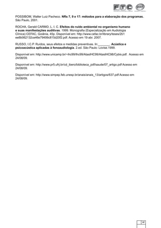 67
POSSIBOM, Walter Luiz Pacheco. NRs 7, 9 e 17: métodos para a elaboração dos programas.
São Paulo, 2001.
ROCHA, Gerald CARMO, L. I. C. Efeitos do ruído ambiental no organismo humano
e suas manifestações auditivas. 1999. Monograﬁa (Especialização em Audiologia
Clínica) CEFAC, Goiânia, 45p. Disponível em: http://www.cefac.br/library/teses/2b1
ee8b062132ce46e79499c815d20f2.pdf. Acesso em 19 abr. 2007.
RUSSO, I.C.P. Ruídos, seus efeitos e medidas preventivas. In:_______. Acústica e
psicoacústica aplicadas à fonoaudiologia. 2.ed. São Paulo: Lovise.1999.
Disponível em: http://www.unicamp.br/~ihc99/Ihc99/AtasIHC99/AtasIHC98/Cybis.pdf. Acesso em
24/08/09.
Disponível em: http://www.pr5.ufrj.br/cd_ibero/biblioteca_pdf/saude/07_artigo.pdf Acesso em
24/08/09.
Disponível em: http://www.simpep.feb.unesp.br/anais/anais_13/artigos/637.pdf Acesso em
24/08/09.
 
