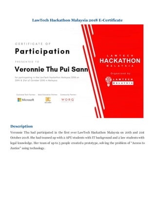 LawTech Hackathon Malaysia 2018 E-Certificate
Description
Veronnie Thu had participated in the first ever LawTech Hackathon Malaysia on 20th and 21st
October 2018. She had teamed up with 2 APU students with IT background and 2 law students with
legal knowledge. Her team of up to 5 people created a prototype, solving the problem of “Access to
Justice” using technology.
 