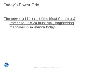 © 2015 General Electric Company - All rights reserved
Today’s Power Grid
The power grid is one of the Most Complex &
Immense, ‘7 x 24 must run”, engineering
machines in existence today!
 