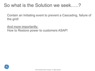 © 2015 General Electric Company - All rights reserved
So what is the Solution we seek.….?
Contain an Initiating event to prevent a Cascading, failure of
the grid!
And more importantly:
How to Restore power to customers ASAP!
 