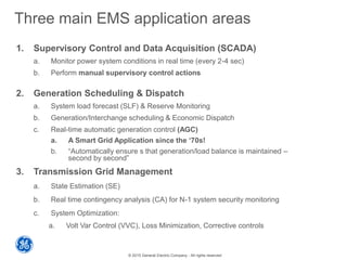 © 2015 General Electric Company - All rights reserved
Three main EMS application areas
1. Supervisory Control and Data Acquisition (SCADA)
a. Monitor power system conditions in real time (every 2-4 sec)
b. Perform manual supervisory control actions
2. Generation Scheduling & Dispatch
a. System load forecast (SLF) & Reserve Monitoring
b. Generation/Interchange scheduling & Economic Dispatch
c. Real-time automatic generation control (AGC)
a. A Smart Grid Application since the ‘70s!
b. “Automatically ensure s that generation/load balance is maintained –
second by second”
3. Transmission Grid Management
a. State Estimation (SE)
b. Real time contingency analysis (CA) for N-1 system security monitoring
c. System Optimization:
a. Volt Var Control (VVC), Loss Minimization, Corrective controls
 
