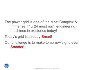 © 2015 General Electric Company - All rights reserved
The power grid is one of the Most Complex &
Immense, ‘7 x 24 must run”, engineering
machines in existence today!
Today’s grid is already Smart!
Our challenge is to make tomorrow’s grid even
Smarter!
 