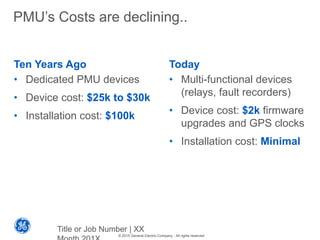 © 2015 General Electric Company - All rights reserved
PMU’s Costs are declining..
Ten Years Ago
• Dedicated PMU devices
• Device cost: $25k to $30k
• Installation cost: $100k
Today
• Multi-functional devices
(relays, fault recorders)
• Device cost: $2k firmware
upgrades and GPS clocks
• Installation cost: Minimal
Title or Job Number | XX
 